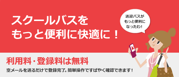 スクールバスをもっと便利に快適に！ 利用料・登録料は無料 空メールを送るだけで登録完了。簡単操作ですばやく確認できます！