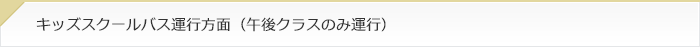 キッズスクールバス運行方面（午後クラスのみ運行）